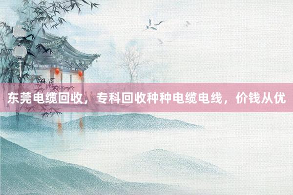 东莞电缆回收，专科回收种种电缆电线，价钱从优