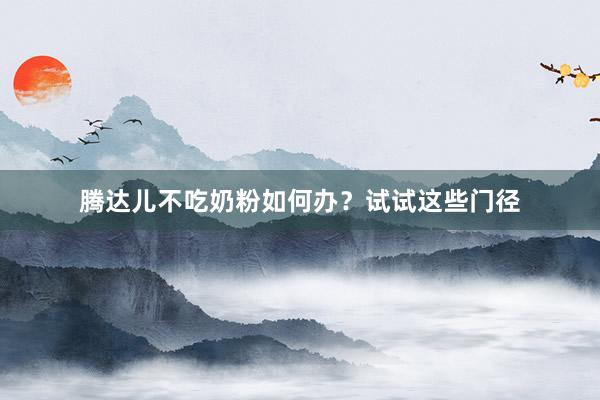 腾达儿不吃奶粉如何办？试试这些门径