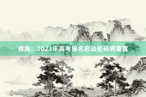 青海：2023年高考报名启动密码将重置