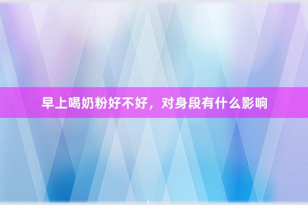 早上喝奶粉好不好，对身段有什么影响